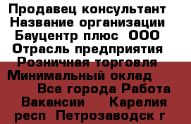 Продавец-консультант › Название организации ­ Бауцентр плюс, ООО › Отрасль предприятия ­ Розничная торговля › Минимальный оклад ­ 22 500 - Все города Работа » Вакансии   . Карелия респ.,Петрозаводск г.